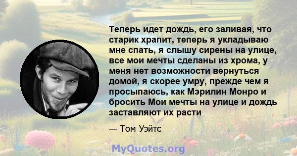 Теперь идет дождь, его заливая, что старик храпит, теперь я укладываю мне спать, я слышу сирены на улице, все мои мечты сделаны из хрома, у меня нет возможности вернуться домой, я скорее умру, прежде чем я просыпаюсь,