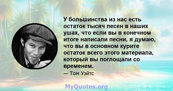 У большинства из нас есть остаток тысяч песен в наших ушах, что если вы в конечном итоге написали песни, я думаю, что вы в основном курите остаток всего этого материала, который вы поглощали со временем.