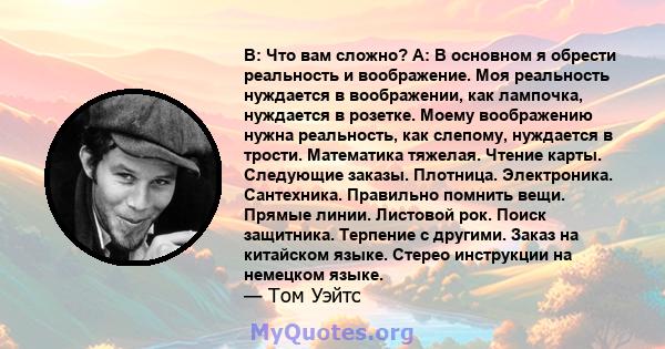 В: Что вам сложно? A: В основном я обрести реальность и воображение. Моя реальность нуждается в воображении, как лампочка, нуждается в розетке. Моему воображению нужна реальность, как слепому, нуждается в трости.