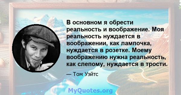 В основном я обрести реальность и воображение. Моя реальность нуждается в воображении, как лампочка, нуждается в розетке. Моему воображению нужна реальность, как слепому, нуждается в трости.