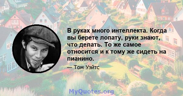 В руках много интеллекта. Когда вы берете лопату, руки знают, что делать. То же самое относится и к тому же сидеть на пианино.