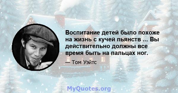 Воспитание детей было похоже на жизнь с кучей пьянств ... Вы действительно должны все время быть на пальцах ног.