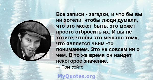 Все записи - загадки, и что бы вы ни хотели, чтобы люди думали, что это может быть, это может просто отбросить их. И вы не хотите, чтобы это мешало тому, что является чьим -то пониманием. Это не совсем ни о чем. В то же 