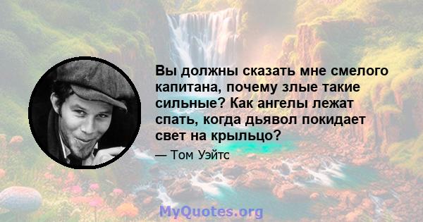 Вы должны сказать мне смелого капитана, почему злые такие сильные? Как ангелы лежат спать, когда дьявол покидает свет на крыльцо?