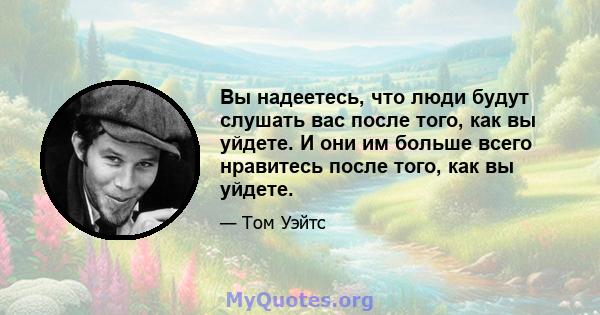 Вы надеетесь, что люди будут слушать вас после того, как вы уйдете. И они им больше всего нравитесь после того, как вы уйдете.