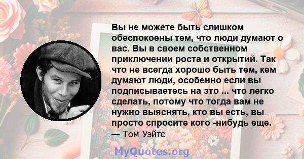 Вы не можете быть слишком обеспокоены тем, что люди думают о вас. Вы в своем собственном приключении роста и открытий. Так что не всегда хорошо быть тем, кем думают люди, особенно если вы подписываетесь на это ... что