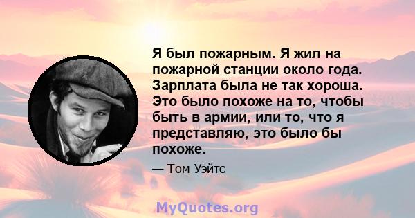 Я был пожарным. Я жил на пожарной станции около года. Зарплата была не так хороша. Это было похоже на то, чтобы быть в армии, или то, что я представляю, это было бы похоже.