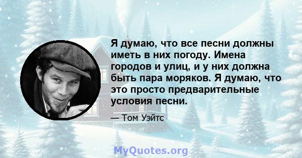 Я думаю, что все песни должны иметь в них погоду. Имена городов и улиц, и у них должна быть пара моряков. Я думаю, что это просто предварительные условия песни.