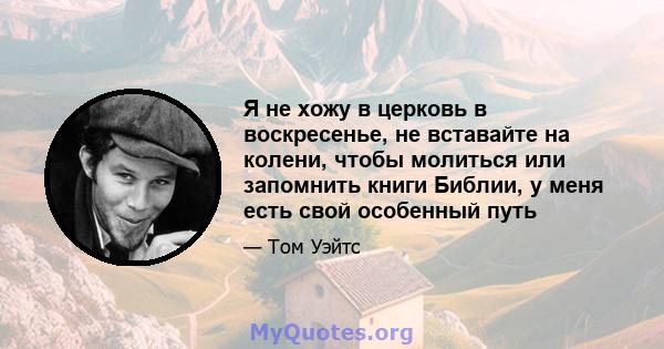 Я не хожу в церковь в воскресенье, не вставайте на колени, чтобы молиться или запомнить книги Библии, у меня есть свой особенный путь