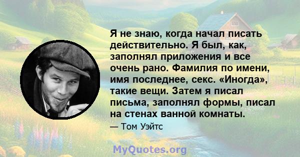 Я не знаю, когда начал писать действительно. Я был, как, заполнял приложения и все очень рано. Фамилия по имени, имя последнее, секс. «Иногда», такие вещи. Затем я писал письма, заполнял формы, писал на стенах ванной