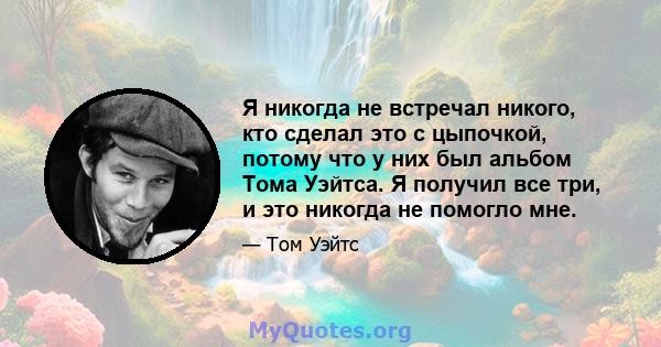 Я никогда не встречал никого, кто сделал это с цыпочкой, потому что у них был альбом Тома Уэйтса. Я получил все три, и это никогда не помогло мне.