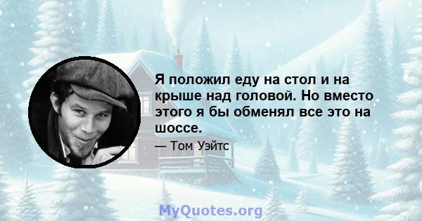 Я положил еду на стол и на крыше над головой. Но вместо этого я бы обменял все это на шоссе.