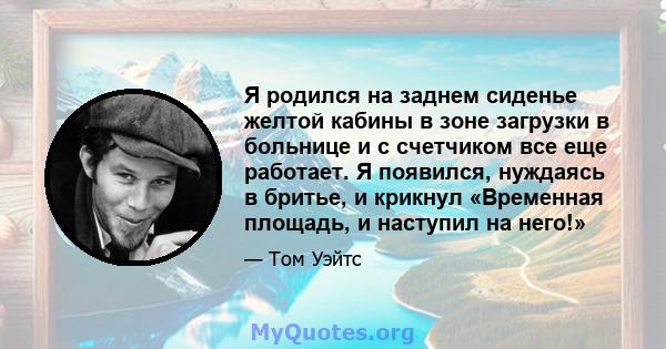 Я родился на заднем сиденье желтой кабины в зоне загрузки в больнице и с счетчиком все еще работает. Я появился, нуждаясь в бритье, и крикнул «Временная площадь, и наступил на него!»