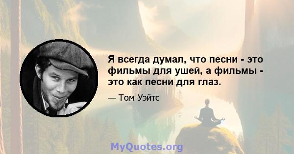 Я всегда думал, что песни - это фильмы для ушей, а фильмы - это как песни для глаз.