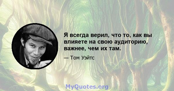 Я всегда верил, что то, как вы влияете на свою аудиторию, важнее, чем их там.