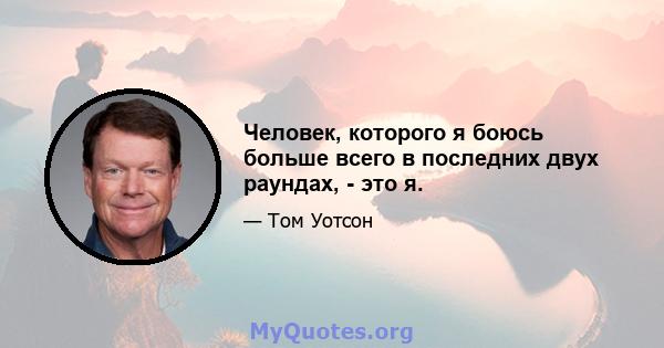 Человек, которого я боюсь больше всего в последних двух раундах, - это я.