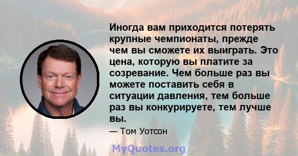 Иногда вам приходится потерять крупные чемпионаты, прежде чем вы сможете их выиграть. Это цена, которую вы платите за созревание. Чем больше раз вы можете поставить себя в ситуации давления, тем больше раз вы