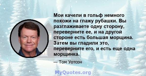 Мои качели в гольф немного похожи на глажу рубашки. Вы разглаживаете одну сторону, переверните ее, и на другой стороне есть большая морщина. Затем вы гладили это, переверните его, и есть еще одна морщинка.