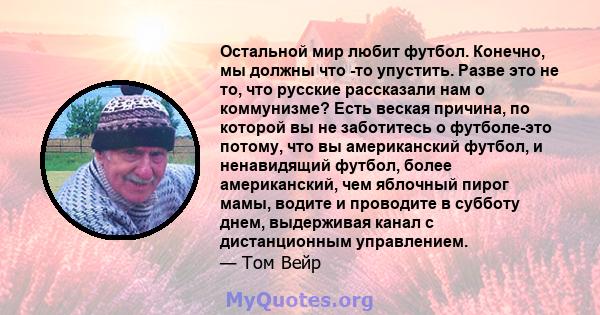 Остальной мир любит футбол. Конечно, мы должны что -то упустить. Разве это не то, что русские рассказали нам о коммунизме? Есть веская причина, по которой вы не заботитесь о футболе-это потому, что вы американский