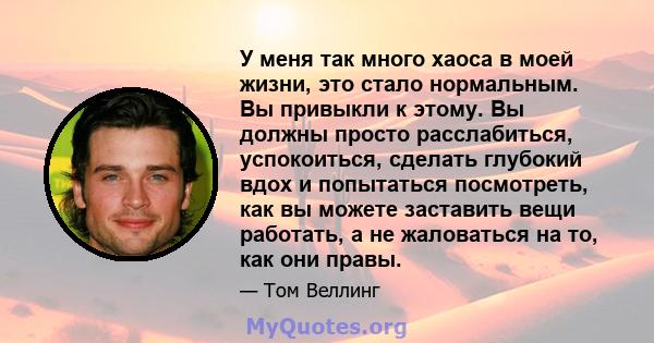 У меня так много хаоса в моей жизни, это стало нормальным. Вы привыкли к этому. Вы должны просто расслабиться, успокоиться, сделать глубокий вдох и попытаться посмотреть, как вы можете заставить вещи работать, а не