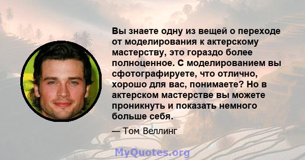 Вы знаете одну из вещей о переходе от моделирования к актерскому мастерству, это гораздо более полноценное. С моделированием вы сфотографируете, что отлично, хорошо для вас, понимаете? Но в актерском мастерстве вы