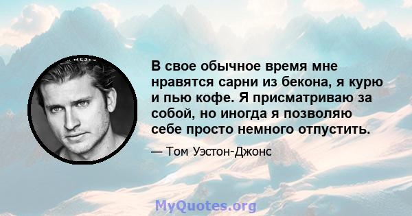 В свое обычное время мне нравятся сарни из бекона, я курю и пью кофе. Я присматриваю за собой, но иногда я позволяю себе просто немного отпустить.