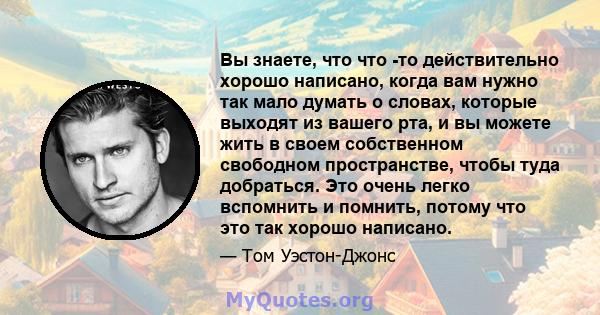 Вы знаете, что что -то действительно хорошо написано, когда вам нужно так мало думать о словах, которые выходят из вашего рта, и вы можете жить в своем собственном свободном пространстве, чтобы туда добраться. Это очень 