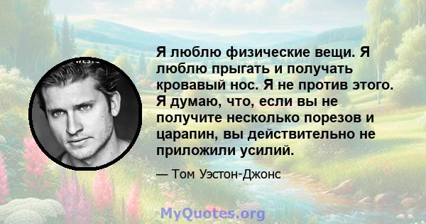 Я люблю физические вещи. Я люблю прыгать и получать кровавый нос. Я не против этого. Я думаю, что, если вы не получите несколько порезов и царапин, вы действительно не приложили усилий.