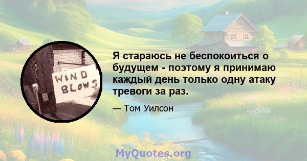 Я стараюсь не беспокоиться о будущем - поэтому я принимаю каждый день только одну атаку тревоги за раз.