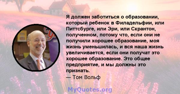 Я должен заботиться о образовании, который ребенок в Филадельфии, или Питтсбурге, или Эри, или Скрантон, полученном, потому что, если они не получили хорошее образование, моя жизнь уменьшилась, и вся наша жизнь