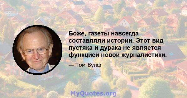 Боже, газеты навсегда составляли истории. Этот вид пустяка и дурака не является функцией новой журналистики.