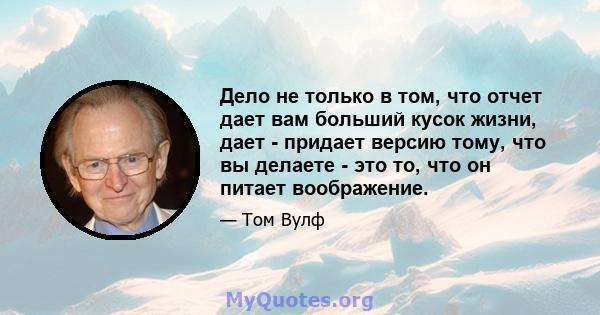 Дело не только в том, что отчет дает вам больший кусок жизни, дает - придает версию тому, что вы делаете - это то, что он питает воображение.