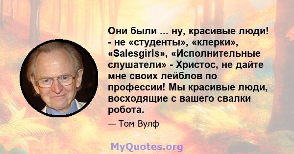 Они были ... ну, красивые люди! - не «студенты», «клерки», «Salesgirls», «Исполнительные слушатели» - Христос, не дайте мне своих лейблов по профессии! Мы красивые люди, восходящие с вашего свалки робота.