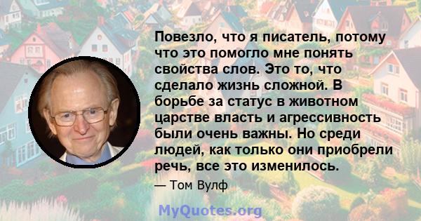 Повезло, что я писатель, потому что это помогло мне понять свойства слов. Это то, что сделало жизнь сложной. В борьбе за статус в животном царстве власть и агрессивность были очень важны. Но среди людей, как только они