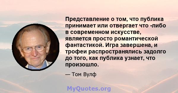 Представление о том, что публика принимает или отвергает что -либо в современном искусстве, является просто романтической фантастикой. Игра завершена, и трофеи распространялись задолго до того, как публика узнает, что