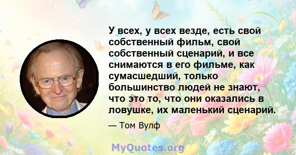 У всех, у всех везде, есть свой собственный фильм, свой собственный сценарий, и все снимаются в его фильме, как сумасшедший, только большинство людей не знают, что это то, что они оказались в ловушке, их маленький