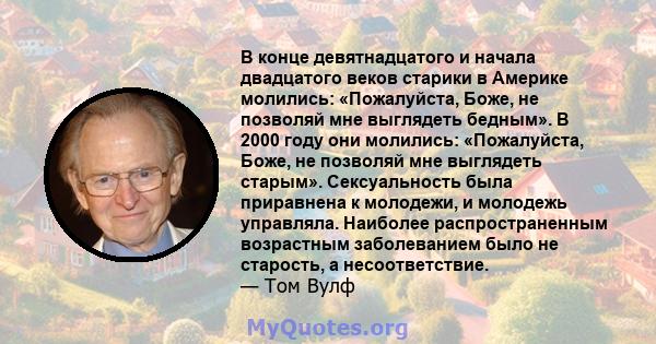 В конце девятнадцатого и начала двадцатого веков старики в Америке молились: «Пожалуйста, Боже, не позволяй мне выглядеть бедным». В 2000 году они молились: «Пожалуйста, Боже, не позволяй мне выглядеть старым».