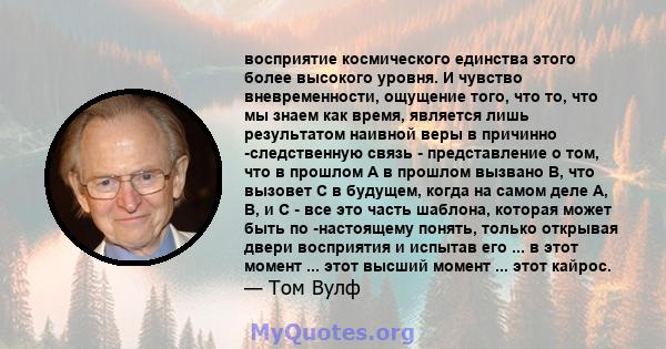 восприятие космического единства этого более высокого уровня. И чувство вневременности, ощущение того, что то, что мы знаем как время, является лишь результатом наивной веры в причинно -следственную связь -