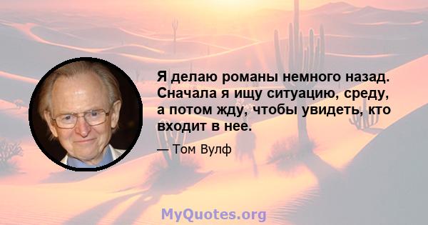 Я делаю романы немного назад. Сначала я ищу ситуацию, среду, а потом жду, чтобы увидеть, кто входит в нее.