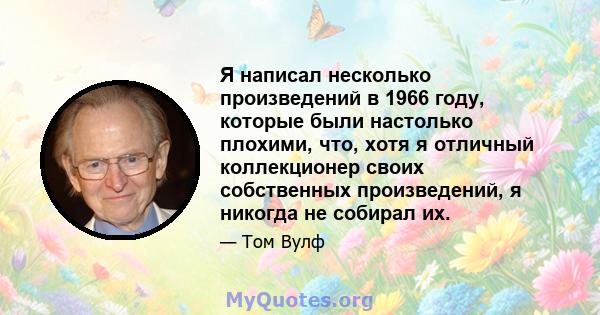 Я написал несколько произведений в 1966 году, которые были настолько плохими, что, хотя я отличный коллекционер своих собственных произведений, я никогда не собирал их.