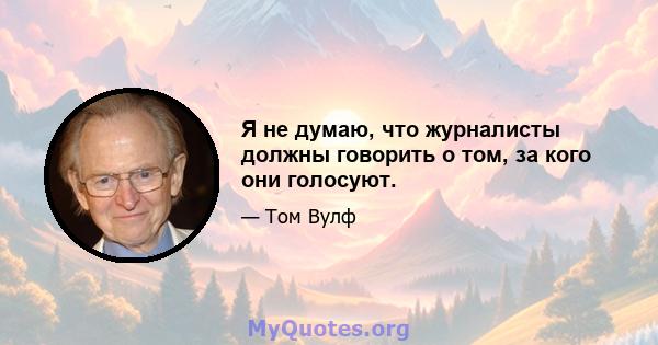 Я не думаю, что журналисты должны говорить о том, за кого они голосуют.