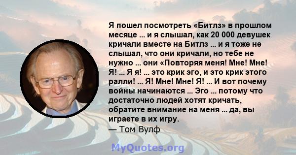 Я пошел посмотреть «Битлз» в прошлом месяце ... и я слышал, как 20 000 девушек кричали вместе на Битлз ... и я тоже не слышал, что они кричали, но тебе не нужно ... они «Повторяя меня! Мне! Мне! Я! ... Я я! ... это крик 