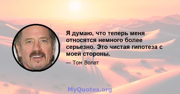 Я думаю, что теперь меня относятся немного более серьезно. Это чистая гипотеза с моей стороны.