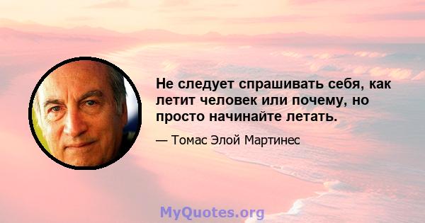 Не следует спрашивать себя, как летит человек или почему, но просто начинайте летать.