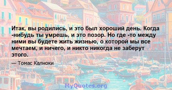 Итак, вы родились, и это был хороший день. Когда -нибудь ты умрешь, и это позор. Но где -то между ними вы будете жить жизнью, о которой мы все мечтаем, и ничего, и никто никогда не заберут этого.