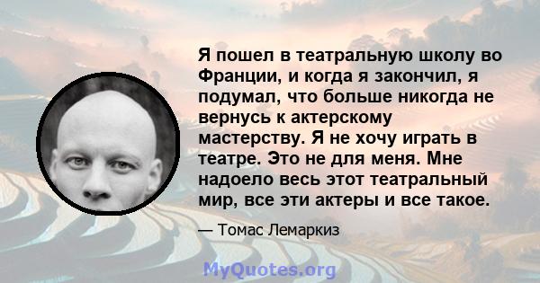 Я пошел в театральную школу во Франции, и когда я закончил, я подумал, что больше никогда не вернусь к актерскому мастерству. Я не хочу играть в театре. Это не для меня. Мне надоело весь этот театральный мир, все эти