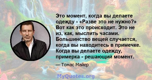 Это момент, когда вы делаете одежду - «Разве это не нужно?» Вот как это происходит. Это не из, как, мыслить часами. Большинство вещей случается, когда вы находитесь в примечке. Когда вы делаете одежду, примерка -