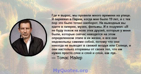 Где я вырос, мы провели много времени на улице. Я переехал в Париж, когда мне было 19 лет, и с тех пор это было точно наоборот. На выходных вы идете в галереи, музеи, фильмы. И я подумал: «Я не буду похож на всех этих