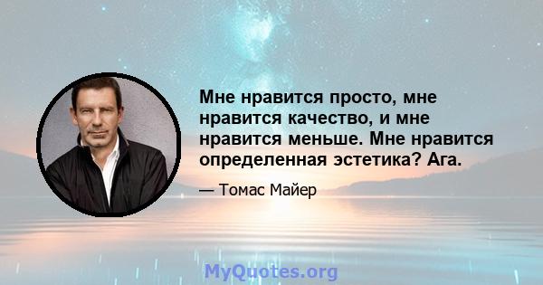 Мне нравится просто, мне нравится качество, и мне нравится меньше. Мне нравится определенная эстетика? Ага.