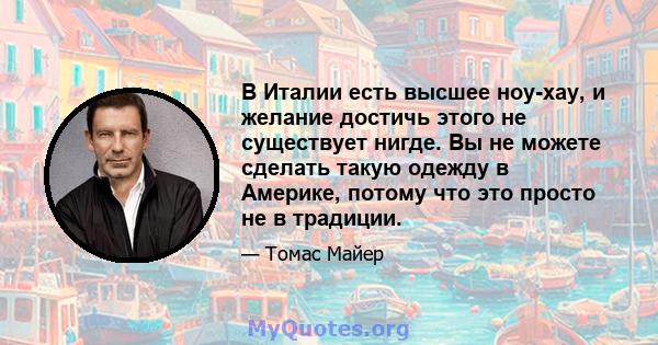 В Италии есть высшее ноу-хау, и желание достичь этого не существует нигде. Вы не можете сделать такую ​​одежду в Америке, потому что это просто не в традиции.